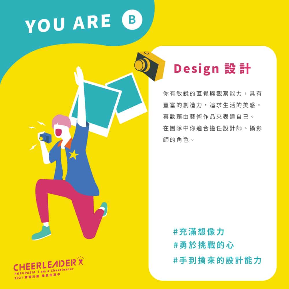 設計Design:你 有 敏 銳 的 直 覺 與 觀 察 能 力 , 具 有豐 富 的 創 造 力 , 追 求 生 活 的 美 感 ,喜 歡 藉 由 藝 術 作 品 來 表 達 自 己 。在 團 隊 中 你 適 合 擔 任 設 計 師 、 攝 影師 的 角 色 。
#勇於挑戰的心
#手到擒來的設計能力
#充滿想像力
