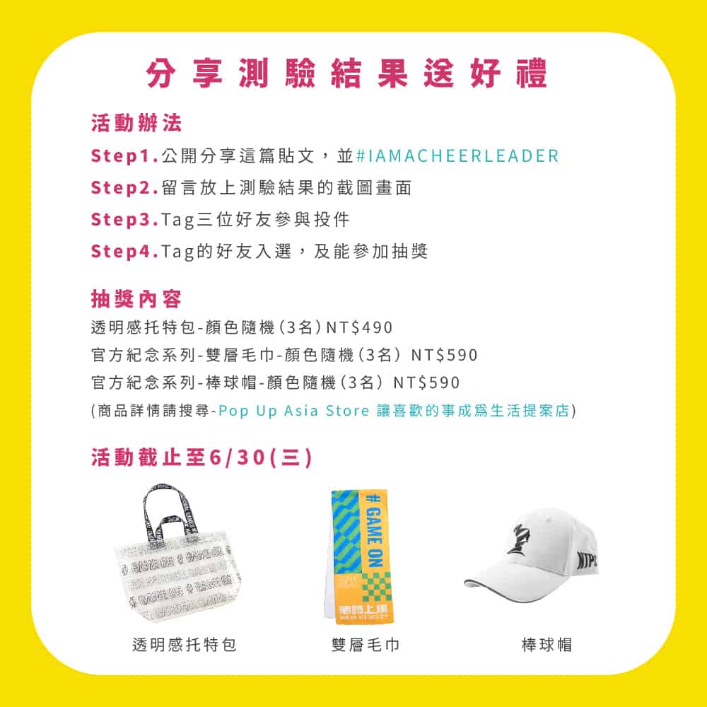 Cheer Leader實習計畫:分享測驗結果送好禮
活 動 辦 法
S t e p 1 . 公 開 分 享 這 篇 貼 文 , 並 # I A M A C H E E R L E A D E R
S t e p 2 . 留 言 放 上 測 驗 結 果 的 截 圖 畫 面
S t e p 3 . Ta g 三 位 好 友 參 與 投 件
S t e p 4 . Ta g 的 好 友 入 選 , 及 能 參 加 抽 獎
抽 獎 內 容
透 明 感 托 特 包 - 顏 色 隨 機( 3 名 )N T $ 4 9 0
官 方 紀 念 系 列 - 雙 層 毛 巾 - 顏 色 隨 機( 3 名 )N T $ 5 9 0
官 方 紀 念 系 列 - 棒 球 帽 - 顏 色 隨 機( 3 名 )N T $ 5 9 0
( 商 品 詳 情 請 搜 尋 - P o p U p A s i a S t o r e 讓 喜 歡 的 事 成 為 生 活 提 案 店 )